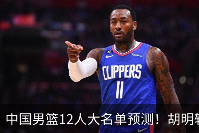 中国男篮12人大名单预测！胡明轩领衔徐昕入选，庞峥麟首亮相