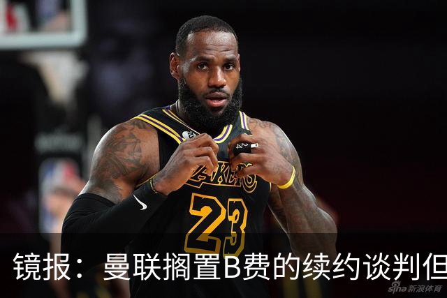 镜报：曼联搁置B费的续约谈判但他承诺留队，目前优先任务是引援